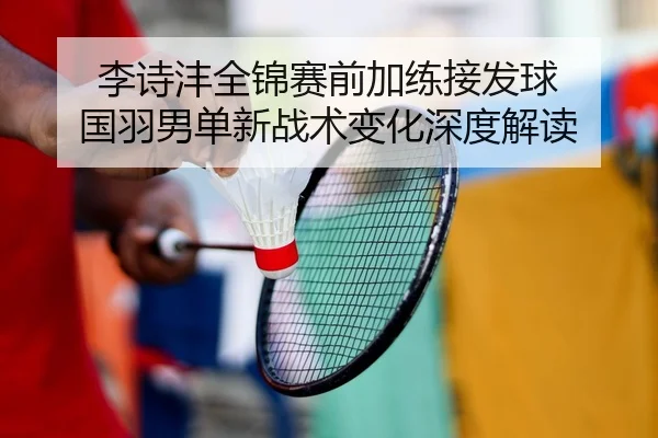 李诗沣全锦赛前加练接发球 国羽男单新战术变化深度解读